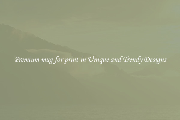 Premium mug for print in Unique and Trendy Designs